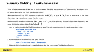 Copyright © 2015 SAS Institute Inc.
Frequency Modeling – Flexible Extensions
• While Poisson regression works well in most situations, Negative Binomial (NB) or Quasi-Poisson regression might
be a good alternative with more liberal assumptions.
• Negative Binomial, e.g. NB2, regression assumes VAR(Y_t|X_t) = μ_t + K * μ_t
2 and is applicable to the over-
dispersion, e.g. the variance greater than the mean.
• Quasi-Poisson regression assumes VAR(Y_t|X_t) = θ * μ_t and is extremely flexible in both over-dispersion and
under-dispersion cases, depending whether θ > 1
 Can be implemented in GLIMMIX procedure by specifying the relation between the variance and the mean.
proc glimmix data = your_data;
model Y = X / link = log;
_variance_ = _mu_;
random _residual_;
run;
 R provides an intuitive interface with glm() function
glm(Y ~ X, data = DF, family = quasipoisson())
 However, in both cases, there is no variable selection due to the lack of full likelihood function.
 