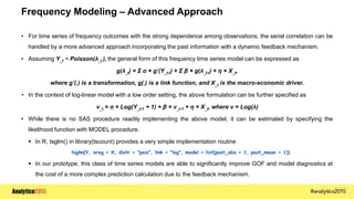 Copyright © 2015 SAS Institute Inc.
Frequency Modeling – Advanced Approach
• For time series of frequency outcomes with the strong dependence among observations, the serial correlation can be
handled by a more advanced approach incorporating the past information with a dynamic feedback mechanism.
• Assuming Y_t ~ Poisson(λ_t ), the general form of this frequency time series model can be expressed as
g(λ_t) = Σ α × g’(Y_t-i) + Σ β × g(λ_t-i) + η × X_t,
where g’(.) is a transformation, g(.) is a link function, and X_t is the macro-economic driver.
• In the context of log-linear model with a low order setting, the above formulation can be further specified as
ν_t = α × Log(Y_t-1 + 1) + β × ν_t-1 + η × X_t, where ν = Log(λ)
• While there is no SAS procedure readily implementing the above model, it can be estimated by specifying the
likelihood function with MODEL procedure.
 In R, tsglm() in library(tscount) provides a very simple implementation routine
tsglm(Y, xreg = X, distr = "pois", link = "log", model = list(past_obs = 1, past_mean = 1))
 In our prototype, this class of time series models are able to significantly improve GOF and model diagnostics at
the cost of a more complex prediction calculation due to the feedback mechanism.
 