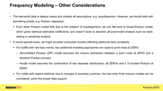 Copyright © 2015 SAS Institute Inc.
Frequency Modeling – Other Considerations
• The real-world data is always messy and violates all assumptions, e.g. equidispersion. However, we should start with
something simple, e.g. Poisson regression.
 Even when Poisson model fails due to the violation of equidispersion, we can fall back to Quasi-Poisson model,
which gives identical estimated coefficients, and doesn’t have to abandon all post-model analysis such as back-
testing or sensitivity analysis.
• In some special cases, we might consider composite models reflecting additional data complexity
 For UoMs with rare loss events, two additional modeling approaches can capture point mass at ZERO
– Zero-Inflated Poisson (ZIP) model assumes the mixture distribution between a point mass at ZERO and a
standard Poisson process
– Hurdle model assumes the combination of two separate distributions, all ZEROs and a Truncated Poisson at
ZERO
 For UoMs with regime switches due to changes in business practices, the low-order finite mixture models can be
considered given the proper data support.
 
