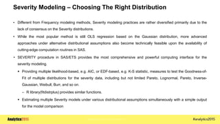 Copyright © 2015 SAS Institute Inc.
Severity Modeling – Choosing The Right Distribution
• Different from Frequency modeling methods, Severity modeling practices are rather diversified primarily due to the
lack of consensus on the Severity distributions.
• While the most popular method is still OLS regression based on the Gaussian distribution, more advanced
approaches under alternative distributional assumptions also become technically feasible upon the availability of
cutting-edge computation routines in SAS.
• SEVERITY procedure in SAS/ETS provides the most comprehensive and powerful computing interface for the
severity modeling.
 Providing multiple likelihood-based, e.g. AIC, or EDF-based, e.g. K-S statistic, measures to test the Goodness-of-
Fit of multiple distributions for the severity data, including but not limited Pareto, Lognormal, Pareto, Inverse-
Gaussian, Weibull, Burr, and so on.
– R library(fitdistrplus) provides similar functions.
 Estimating multiple Severity models under various distributional assumptions simultaneously with a simple output
for the model comparison
 