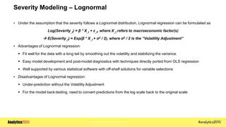 Copyright © 2015 SAS Institute Inc.
Severity Modeling – Lognormal
• Under the assumption that the severity follows a Lognormal distribution, Lognormal regression can be formulated as
Log(Severity_t) = β * X_t + ε_t, where X_t refers to macroeconomic factor(s)
 E(Severity_t) = Exp(β * X_t + σ2 / 2), where σ2 / 2 is the “Volatility Adjustment”
• Advantages of Lognormal regression:
 Fit well for the data with a long tail by smoothing out the volatility and stabilizing the variance.
 Easy model development and post-model diagnostics with techniques directly ported from OLS regression
 Well supported by various statistical software with off-shelf solutions for variable selections
• Disadvantages of Lognormal regression:
 Under-prediction without the Volatility Adjustment
 For the model back-testing, need to convert predictions from the log scale back to the original scale
 