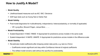 Copyright © 2015 SAS Institute Inc.
How to Justify A Model?
• Model Quality
 Likelihood-based measures such as AIC / BIC / Deviance
 GOF-type tests such as Vuong Test or Clarke Test
• Model Validity
 Post-model diagnostics for multicollinearity, independence, heteroscedasticity, or normality (if applicable)
– VIF, Ljung-Box, Breusch Pagan, Jarque Bera … …
• Model Predictability
 Scaled-Dependent  MAE / RMSE  Appropriate for predictions across models in the same scale
 Scaled-Independent  MAPE / AMAPE  Appropriate for predictions across models in the difference scale
• Model Stability
 Re-estimate model coefficients after dropping certain data points, e.g. last n or first n
– Coefficients remain significant and stay within Confidence Interval of original coefficients
– The refitted model remains valid without the sacrifice for predictability.
 