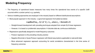 Copyright © 2015 SAS Institute Inc.
Modeling Frequency
• The frequency of operational losses measures how many times the operational loss events of a specific UoM
occurred within a certain period, e.g. quarterly.
• Various modeling approaches are employed in the industry based on different distributional assumptions
 Most popular approach in the industry - Lognormal regression formulated as below:
Log(Max(Freq_t , 1)) = β * X_t + ε_t , where ε_t ~ Normal(0, σ2)
– Straight-forward development with prevailing techniques adopted from simple OLS linear regression.
– However, it is based on problematic assumptions  discrete data vs. continuous distribution
 Regressions specifically designed to model frequency outcomes
– Poisson regression is the prevailing industry practice
– Negative Binomial or Quasi-Poisson regression with liberal assumptions applicable to real-world data
– More advanced regression approach accounting for serial correlations characterized in the time series of
frequency outcomes
 