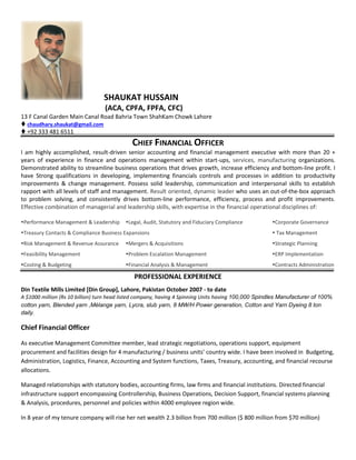 SHAUKAT HUSSAIN
(ACA, CPFA, FPFA, CFC)
13 F Canal Garden Main Canal Road Bahria Town ShahKam Chowk Lahore
 chaudhary.shaukat@gmail.com
 +92 333 481 6511
CHIEF FINANCIAL OFFICER
I am highly accomplished, result-driven senior accounting and financial management executive with more than 20 +
years of experience in finance and operations management within start-ups, services, manufacturing organizations.
Demonstrated ability to streamline business operations that drives growth, increase efficiency and bottom-line profit. I
have Strong qualifications in developing, implementing financials controls and processes in addition to productivity
improvements & change management. Possess solid leadership, communication and interpersonal skills to establish
rapport with all levels of staff and management. Result oriented, dynamic leader who uses an out-of-the-box approach
to problem solving, and consistently drives bottom-line performance, efficiency, process and profit improvements.
Effective combination of managerial and leadership skills, with expertise in the financial operational disciplines of:
Performance Management & Leadership Legal, Audit, Statutory and Fiduciary Compliance Corporate Governance
Treasury Contacts & Compliance Business Expansions  Tax Management
Risk Management & Revenue Assurance Mergers & Acquisitions Strategic Planning
Feasibility Management Problem Escalation Management ERP Implementation
Costing & Budgeting Financial Analysis & Management Contracts Administration
PROFESSIONAL EXPERIENCE
Din Textile Mills Limited [Din Group], Lahore, Pakistan October 2007 - to date
A $1000 million (Rs 10 billion) turn head listed company, having 4 Spinning Units having 100,000 Spindles Manufacturer of 100%
cotton yarn, Blended yarn ,Mélange yarn, Lycra, slub yarn, 8 MW/H Power generation, Cotton and Yarn Dyeing 8 ton
daily.
Chief Financial Officer
As executive Management Committee member, lead strategic negotiations, operations support, equipment
procurement and facilities design for 4 manufacturing / business units’ country wide. I have been involved in Budgeting,
Administration, Logistics, Finance, Accounting and System functions, Taxes, Treasury, accounting, and financial recourse
allocations.
Managed relationships with statutory bodies, accounting firms, law firms and financial institutions. Directed financial
infrastructure support encompassing Controllership, Business Operations, Decision Support, financial systems planning
& Analysis, procedures, personnel and policies within 4000 employee region wide.
In 8 year of my tenure company will rise her net wealth 2.3 billion from 700 million ($ 800 million from $70 million)
 