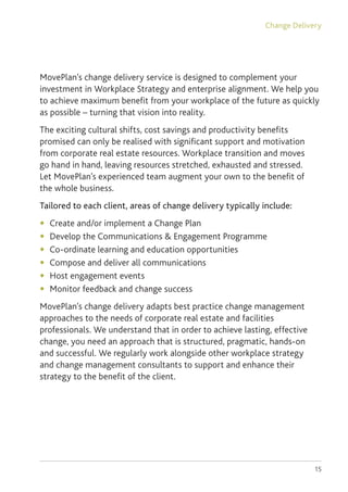 15
MovePlan’s change delivery service is designed to complement your
investment in Workplace Strategy and enterprise alignment. We help you
to achieve maximum benefit from your workplace of the future as quickly
as possible – turning that vision into reality.
The exciting cultural shifts, cost savings and productivity benefits
promised can only be realised with significant support and motivation
from corporate real estate resources. Workplace transition and moves
go hand in hand, leaving resources stretched, exhausted and stressed.
Let MovePlan’s experienced team augment your own to the benefit of
the whole business.
Tailored to each client, areas of change delivery typically include:
◆	 Create and/or implement a Change Plan
◆	 Develop the Communications  Engagement Programme
◆	 Co-ordinate learning and education opportunities
◆	 Compose and deliver all communications
◆	 Host engagement events
◆	 Monitor feedback and change success
MovePlan’s change delivery adapts best practice change management
approaches to the needs of corporate real estate and facilities
professionals. We understand that in order to achieve lasting, effective
change, you need an approach that is structured, pragmatic, hands-on
and successful. We regularly work alongside other workplace strategy
and change management consultants to support and enhance their
strategy to the benefit of the client.
Change Delivery
 