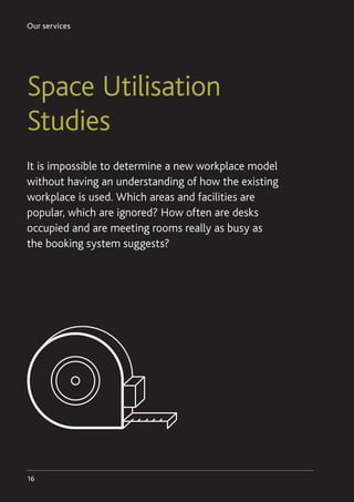 Our services
16
Space Utilisation
Studies
It is impossible to determine a new workplace model
without having an understanding of how the existing
workplace is used. Which areas and facilities are
popular, which are ignored? How often are desks
occupied and are meeting rooms really as busy as
the booking system suggests?
 