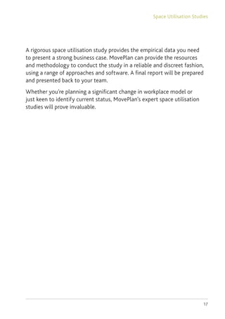 17
A rigorous space utilisation study provides the empirical data you need
to present a strong business case. MovePlan can provide the resources
and methodology to conduct the study in a reliable and discreet fashion,
using a range of approaches and software. A final report will be prepared
and presented back to your team.
Whether you’re planning a significant change in workplace model or
just keen to identify current status, MovePlan’s expert space utilisation
studies will prove invaluable.
Space Utilisation Studies
 