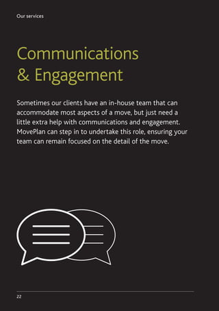 Our services
22
Communications
 Engagement
Sometimes our clients have an in-house team that can
accommodate most aspects of a move, but just need a
little extra help with communications and engagement.
MovePlan can step in to undertake this role, ensuring your
team can remain focused on the detail of the move.
 