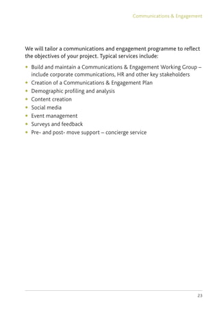 23
We will tailor a communications and engagement programme to reflect
the objectives of your project. Typical services include:
◆	 Build and maintain a Communications  Engagement Working Group –
include corporate communications, HR and other key stakeholders
◆	 Creation of a Communications  Engagement Plan
◆	 Demographic profiling and analysis
◆	 Content creation
◆	 Social media
◆	 Event management
◆	 Surveys and feedback
◆	 Pre- and post- move support – concierge service
Communications  Engagement
 