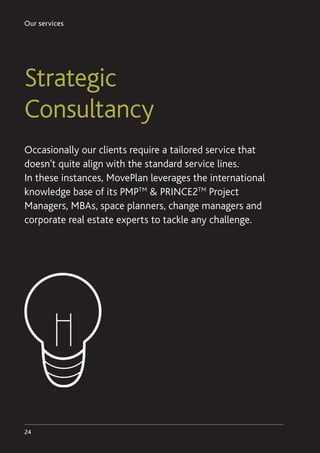 Our services
24
Strategic
Consultancy
Occasionally our clients require a tailored service that
doesn’t quite align with the standard service lines.
In these instances, MovePlan leverages the international
knowledge base of its PMPTM
 PRINCE2TM
Project
Managers, MBAs, space planners, change managers and
corporate real estate experts to tackle any challenge.
 