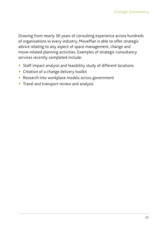 25
Drawing from nearly 30 years of consulting experience across hundreds
of organisations in every industry, MovePlan is able to offer strategic
advice relating to any aspect of space management, change and
move-related planning activities. Examples of strategic consultancy
services recently completed include:
◆	 Staff impact analysis and feasibility study of different locations
◆	 Creation of a change delivery toolkit
◆	 Research into workplace models across government
◆	 Travel and transport review and analysis
Strategic Consultancy
 