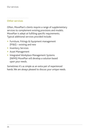 Our services
26
Other services
Often, MovePlan’s clients require a range of supplementary
services to complement existing provisions and models.
MovePlan is adept at fulfilling specific requirements.
Typical additional services provided include:
◆	 Furniture, Fittings  Equipment management
(FFE) – existing and new
◆	 Inventory Services
◆	 Asset Management
◆	 Integrated Workplace Management Systems
(IWMS) MovePlan will develop a solution based
upon your needs.
Sometimes it’s as simple as an extra pair of experienced
hands.We are always pleased to discuss your unique needs.
 