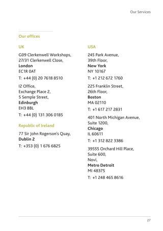 27
Our offices
UK
G09 Clerkenwell Workshops,
27/31 Clerkenwell Close,
London
EC1R 0AT
T: 	+44 (0) 20 7618 8510
I2 Office,
Exchange Place 2,
5 Semple Street,
Edinburgh
EH3 8BL
T: 	+44 (0) 131 306 0185
Republic of Ireland
77 Sir John Rogerson’s Quay,
Dublin 2
T: 	+353 (0) 1 676 6825
USA
245 Park Avenue,
39th Floor,
New York
NY 10167
T: 	+1 212 672 1760
225 Franklin Street,
26th Floor,
Boston
MA 02110
T: 	+1 617 217 2831
401 North Michigan Avenue,
Suite 1200,
Chicago
IL 60611
T: 	+1 312 822 3386
39555 Orchard Hill Place,
Suite 600,
Novi,
Metro Detroit
MI 48375
T: 	+1 248 465 8616
Our Services
 