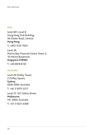 Our services
28
Asia
Suite 901, Level 9,
Hong Kong Club Building,
3A Chater Road, Central,
Hong Kong
T: 	+852 3125 7624
Level 39,
Marina Bay Financial Centre Tower 2,
10 Marina Boulevard,
Singapore 018983
T: 	+65 6818 6132
Australia
Level 29 Chifley Tower,
2 Chifley Square,
Sydney
NSW 2000, Australia
T: 	+61 2 9375 2217
Level 27, 101 Collins Street,
Melbourne
VIC 3000, Australia
T: 	+61 3 9221 6308
 