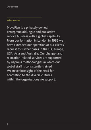 Our services
6
Who we are
MovePlan is a privately owned,
entrepreneurial, agile and pro-active
service business with a global capability.
From our formation in London in 1986 we
have extended our operation at our clients’
request to further bases in the UK, Europe,
USA, Asia and Australia. Our change- and
relocation-related services are supported
by rigorous methodologies in which our
global staff is consistently trained.
We never lose sight of the need for
adaptation to the diverse cultures
within the organisations we support.
 