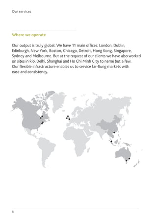 Our services
8
Where we operate
Our output is truly global. We have 11 main offices: London, Dublin,
Edinburgh, New York, Boston, Chicago, Detroit, Hong Kong, Singapore,
Sydney and Melbourne. But at the request of our clients we have also worked
on sites in Rio, Delhi, Shanghai and Ho Chi Minh City to name but a few.
Our flexible infrastructure enables us to service far-flung markets with
ease and consistency.
 