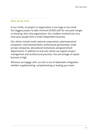 9
Who we do it for
In our minds, no project or organisation is too large or too small.
Our biggest project to date involved 25,000 staff for one post-merger,
co-locating, blue-chip organisation. Our smallest involved two very
time-poor people from a small independent business.
Our clients include multi-national corporations, pharmaceutical
companies, international banks, professional partnerships, small
private companies, educational institutions and government
departments. In addition to end user clients we support project
management and architectural practices. Our percentage of repeat
business is high.
Whoever we engage with, our aim is one of diplomatic integration
whether supplementing, complementing or leading your team.
Our services
 