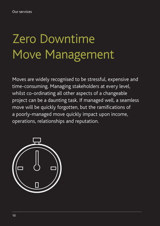 Our services
10
Moves are widely recognised to be stressful, expensive and
time-consuming. Managing stakeholders at every level,
whilst co-ordinating all other aspects of a changeable
project can be a daunting task. If managed well, a seamless
move will be quickly forgotten, but the ramifications of
a poorly-managed move quickly impact upon income,
operations, relationships and reputation.
Zero Downtime
Move Management
 