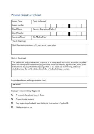 Personal Project Cover Sheet
Student Name Arian Mohamadi
Student number
School Name Fairview International School
School Number
Supervisor Name Mr. Marlon Uson
Title of the project:
Multi functioning miniature of Hydroelectric power plant.
Goal of the project:
The goal of this project is to spread awareness to as many people as possible, regarding one of the
most sustainable methods of electricity generation and science behind, hydroelectric power plants.
Furthermore, the project aims to encourage them to use electricity more wisely, and assist
students around the world with the knowledge of hydroelectric power plant.
Length (word count and/or presentation time):
3800 words
Included when submitting the project
A completed academic honesty form
Process journal extracts
Any supporting visual aids used during the presentation, if applicable
Bibliography/sources
 