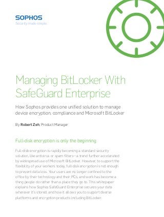 Managing BitLocker With 
SafeGuard Enterprise 
How Sophos provides one unified solution to manage 
device encryption, compliance and Microsoft BitLocker 
By Robert Zeh, Product Manager 
Full-disk encryption is only the beginning 
Full-disk encryption is rapidly becoming a standard security 
solution, like antivirus or spam filters—a trend further accelerated 
by widespread use of Microsoft BitLocker. However, to support the 
flexibility of your workers today, full-disk encryption is not enough 
to prevent data loss. Your users are no longer confined to the 
office by their technology and their PCs, and work has become a 
thing people do rather than a place they go to. This whitepaper 
explains how Sophos SafeGuard Enterprise secures your data 
wherever it’s stored; and how it allows you to support diverse 
platforms and encryption products including BitLocker. 
 