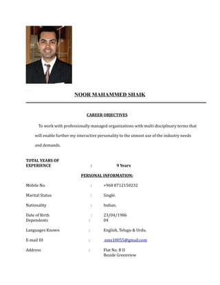 NOOR MAHAMMED SHAIK
CAREER OBJECTIVES
To work with professionally managed organizations with multi disciplinary terms that
will enable further my interactive personality to the utmost use of the industry needs
and demands.
TOTAL YEARS OF
EXPERIENCE : 9 Years
PERSONAL INFORMATION:
Mobile No. : +968 8712150232
Marital Status : Single.
Nationality : Indian.
Date of Birth : 23/04/1986
Dependents : 04
Languages Known : English, Telugu & Urdu.
E-mail ID : nms10055@gmail.com
Address : Flat No. B II
Beside Greenview
 
