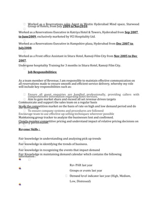  Worked as a Reservations sales Agent in Westin Hyderabad Mind space, Starwood
Group of Hotels, from July 2009 to Nov2010.

Worked as a Reservations Executive in Katriya Hotel & Towers, Hyderabad from Sep 2007
to June2009, exclusively marketed by VCI Hospitality Ltd.

Worked as a Reservations Executive in Hampshire plaza, Hyderabad from Dec 2007 to
July2008.

Worked as a Front office Assistant in Sitara Hotel, Ramoji Film City from Nov 2005 to Dec
2007.
Undergone hospitality Training for 3 months in Sitara Hotel, Ramoji Film City.

Job Responsibilities:
As a team member of Revenue, I am responsible to maintain effective communication on
all reservations made to ensure smooth and efficient service delivery, whereby my role
will include key responsibilities such as:
 Ensure all guest enquiries are handled professionally, providing callers with
comprehensive information regarding hotel services.
 Aim to gain market share and exceed all set revenue driven targets
Communicate and support the sales team on a regular basis
Study the competition market on the basis of rate on high and low demand period and dothe forecasting.
 To ensure company systems and procedures are followed
Encourage team to use effective up selling techniques wherever possible
Maintaining group tracker to analyze the businesses lost and confirmed.
Closely monitor competitive pricing and understand impact of relative pricing decisions onproperty performance.

Revenue Skills :
Fair knowledge in understanding and analyzing pick up trends

Fair knowledge in identifying the trends of business.

Fair knowledge in recognizing the events that impact demand
Fair Knowledge in maintaining demand calendar which contains the following
information :

Rev PAR last year
Groups or events last year
 Demand level indicator last year (High, Medium,
Low, Distressed)
 