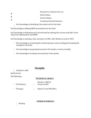 Demand level indicator this year
Bank holidays
School holidays
Exceptional demand Indicators
 Fair Knowledge in identifying the market mix for the hotel.

Fair Knowledge in Making SWOT presentation for the hotel.

Fair knowledge in finding fair price for the hotel by utilizing the revenue tools like Travel
Click, Price Optimization and SWAP.

Fair knowledge in mainting rates, inventory on PMS , GDS, Website as well as TPI’S.
 Fair knowledge in examining the market dynamics and accordingly formulating the
strategy for the hotel.
 Fair knowledge in preparing forecasts for 03 months as well as monthly.
 Fair knowledge in tracking rate sensitivity in the market.
Strengths
 Analytical skills

Quick learner

Hard Working
TECHNICAL SKILLS
 OS Platform :
Windows 2003 &
Windows2007.
 Packages : Opera5.3 and MS Office.
OTHER INTERESTS:
 Reading

 