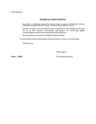 Stock Market
AWARDS & ACHIEVEMENTS:
 Awarded a certificate twice for being Great as part of Celebrate Service
Champion program by IHG Hotels at Crown Plaza Salalah, Oman.
 A Silver certificate was awarded in the recognition to the excellence of score
98 % in IFH mystery reservation call system for delivering highly
commendable service from Starwood Hotels & Resorts.
 Best attendance award from Dolphin Hotels Limited.
I hereby declare that the information mentioned above is true to my knowledge
Thanking you,
With regards,
Date: / /2016 Noor Mohammed Shai
 