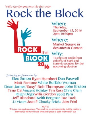 Rock the Block
Willis Gordon presents the first ever
When:
Where:
Why:
Thursday,
September 15, 2016
2pm-10:30pm
Market Square in
downtown Canton
To register and inform
citizens of Stark and
Summit counties for the
upcoming election
Featuring performances by:
White Buffalo Woman
Dan Paswell
Dean James
Ryan Humbert
Matt Fantone
Elec Simon
JJ Vicars Jean P Chucky Bricks Jake Friel
Time Cat
Tae Tuck
Vincent Holiday Tim Ross
John Bruton
Jeff Blanchard Keith Bergman
Chris Clem
NOTE:
This is a non-partisan event. There will be no endorsements, but the parties in
attendance will have equal time and space to pass information out.
Willis GordonReign Dogs Scott Paris
“Saxy” Rob Thompson
 