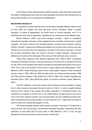 2
In this essay I’ll show empirical data of global inequality, some theoretical views about
the relation of global governance with the rising inequalities and others that contradict this, by
saying that inequality is not a consequence of globalization.
MEASURING INEQUALITY
It’s important to explain first that when we talk about inequality different matters come
to mind. Within the subject, one could talk about income, education, health or gender
inequality. In context of globalization, we should focus on income inequality, even if it is
interlinked with other kind of inequalities. Inequality can be measured in many different ways.
Branko Milanovic (2007) uses three concepts: Concept 1 refers to unweighted
international inequality; Concept 2 tracks weighted income inequality; and Concept 3, global
inequality. The former measure the inequality between countries gross domestic products
(GDPs). Concept 1 measures the differences between the countries mean incomes and does
not take into account the size of the populations. Concept 2 is the same as Concept 1, but with
the countries populations taken into account. Concept 3, global inequality, measures the
differences of income of the individuals of the world, as if the world was only on country.
These three measures show different trajectories from 1950 to 2000. Unweighted
international inequality (Concept 1) has generally been on the rise with an upward trend since
the late 1970s, while weighted international inequality has decreased particularly since around
1978. This is due to the growth of China and to a lesser degree India (Bourguignon, 2016;
Milanovic, 2007). Global inequality doesn’t show a clear pattern. Based on three household
surveys, made in 1988, 1993 and 1998, the data shows us a strong increase between 1988
and 1993 and then displays a little decline from 1993 to 1998. Even if global inequality was
extremely high in 2007, about 62-66 Gini points, its direction remained unclear (Milanovic,
2007).
The Gini coefficient is the most common tool to measure income inequality. It ranges
from 0, when everyone has exactly the same income, to 100 (or 1), when a single individual
receives all the income of the society (the perfect inequality). In continental Europe, Gini
coefficients are between 0.25 and 0.30. In the United States, the figure tends to be around
0.40. In the most unequal countries, such as South Africa, the Gini coefficient exceeds 0.60.
When considering all the world population, the Gini comes to 0.70 – a figure that no country is
known to have ever reached (Bourguignon, 2016).
The overall inequality between world citizens is greater in the early 21st
century than it
was more than half a century ago. It is estimated that global inequality, measured by the Gini
coefficient, to have been about 53 Gini points in 1850 (Milanovic, 2011). In fact, the gap
between the richest and poorest country has risen to about 80:1.
 