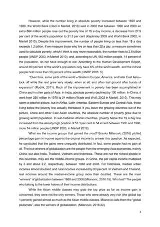 3
However, while the number living in absolute poverty increased between 1820 and
1980, the World Bank (cited in Martell, 2010) said in 2002 that between 1990 and 2000 an
extra 864 million people rose out the poverty line of 1$ a day income, a decrease from 27.9
per cent of the world’s population to 21.3 per cent (Kaplinsky 2005 and World Bank 2002, in
Martell 2010). Despite this improvement, the number of people living on less than 1$ a day
exceeds 1.2 billion. If we measure those who live on less than 2$ a day, a measure sometimes
used to calculate poverty, which I think is way more reasonable, the number rises to 2.8 billion
people (UNDP 2003, in Martell 2010), and, according to UN, 963 million people, 14 percent of
the population, do not have enough to eat. According to the Human Development Report,
around 80 percent of the world’s population only have 6% of the world wealth, and the richest
people hold more than 50 percent of the wealth (UNDP 2005: 5).
“Over time, some parts of the world – Western Europe, America, and later East Asia –
took off while the rest grew very slowly, when at all, and often lost ground after bursts of
expansion” (Rodrik, 2011). Much of the improvement in poverty has been accomplished in
China and in other parts of Asia. In India, absolute poverty declined by 100 million. In China, it
went from 250 million in 1978 to 34 million (Wade and Wolf, 2002 in Martell, 2010). This may
seem a positive picture, but in Africa, Latin America, Eastern Europe and Central Asia, those
living below the poverty line actually increased. If you leave the growing countries out of the
picture, China and other East Asian countries, the absolute number of poverty grew due to
growing world population. In sub-Saharan African countries, poverty below the 1$ a day line
increased from the already high position of 53.3 per cent to 54.4 cent between 1985 and 1990,
more 74 million people (UNDP 2003, in Martell 2010).
What are the income groups that gained the most? Branko Milanovic (2016) plotted
percentage gain in income against the original income to answer this question. As expected,
he concluded that the gains were unequally distributed. In fact, some people had no gain at
all. The true winners of globalization are the people from the emerging Asia economies, mainly
China, but also India, Thailand, Vietnam and Indonesia. These are not the richest people in
this countries, they are the middle-income groups. In China, the per capita income multiplied
by 3 and about 2.2, respectively, between 1988 and 2008. For Indonesia, median urban
incomes almost doubled, and rural incomes increased by 80 percent. In Vietnam and Thailand,
real incomes around the median-income group more than doubled. These are the main
“winners” of globalization between 1988 and 2008 (Milanovic, 2016:19). Who lost? The people
who belong to the lower halves of their income distributions.
While the Asian middle classes may grab the top prize as far as income gain is
concerned, they were not the only winners. Those who were already very rich (the global top
1 percent) gained almost as much as the Asian middle classes. Milanovic calls them the “global
plutocrats”, also the winners of globalization. (Milanovic, 2016:22).
 