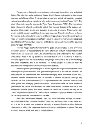 6
The success or failure of a country in economic growth depends on local and global
factors. The rules from global institutions “have a direct influence on the opportunities of poor
countries and of those of their firms and citizens”, and also an indirect impact on important
national factors like national institutional rules and on government policies (Pogge, 2007). The
direct influence is made, for example, by World Trade Organization (WTO). The international
trade rules permit affluent countries to protect their markets through tariffs, quotas, anti-
dumping duties, export credits, and subsidies to domestic producers. These barriers can
greatly restrict the export capabilities of many poor countries. The indirect influence is shown,
for instance, by the international resource and borrowing privileges. “Under the existing global
rules, any person or group possessing effective power in a country is internationally recognized
as entitled to sell their country’s resources and to borrow abroad, all in name of the country’s
people” (Pogge, 2007:136).
Thomas Pogge (2007) characterized the global situation today as one of “radical
inequality”, because of these conditions: the worse-off are very badly off in absolute terms and
relative terms (as we’ve seen before), it’s almost impossible for them to improve their situation
without help, those in the top don’t have any vivid idea of what is like to live in that way,
inequality is pervasive in the way that affects many things, from quality of life, to climate change
and, most importantly, this is all avoidable. The richest people on Earth can help the
circumstances of the poorest without getting themselves badly.
Milanovic plotted percentage gain in income against the original income to see which
income groups gained the most from globalization processes in the last few decades. He
concluded that the clear winners were most of the emerging Asian economies (China, India,
Thailand, Vietnam and Indonesia). But it is important to see that this people, although they
benefited the most, they are still very poor compared to the richest countries. Milanovic calls
these groups the “emerging global middle class”. While these were the clear winners of
globalization, the people that belong to the lower halves of rich countries only had a little
amount of cumulative growth. This is the “lower middle class of the rich world and they are the
“losers” of globalization (2016:20). This is possible due to the huge gaps between the income
per capita by the richest, the median and the poor.
David Held and Anthony McGrew (2002) say that not all voices attribute inequality to
the globalization. In fact, due to the division of developing and developed countries, those who
adopt a Marxist account, tend to say that inequality is a result of the imperialism. However
other sceptics highlight the importance of national governance strategies, as seen in East Asia
and Latin America, which rose within a globalized world.
 