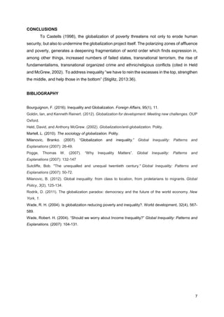 7
CONCLUSIONS
To Castells (1998), the globalization of poverty threatens not only to erode human
security, but also to undermine the globalization project itself. The polarizing zones of affluence
and poverty, generates a deepening fragmentation of world order which finds expression in,
among other things, increased numbers of failed states, transnational terrorism, the rise of
fundamentalisms, transnational organized crime and ethnic/religious conflicts (cited in Held
and McGrew, 2002). To address inequality “we have to rein the excesses in the top, strengthen
the middle, and help those in the bottom” (Stiglitz, 2013:36).
BIBLIOGRAPHY
Bourguignon, F. (2016). Inequality and Globalization. Foreign Affairs, 95(1), 11.
Goldin, Ian, and Kenneth Reinert. (2012). Globalization for development: Meeting new challenges. OUP
Oxford.
Held, David, and Anthony McGrew. (2002). Globalization/anti-globalization. Polity.
Martell, L. (2010). The sociology of globalization. Polity.
Milanovic, Branko. (2007). “Globalization and inequality.” Global Inequality: Patterns and
Explanations (2007): 26-49.
Pogge, Thomas W. (2007). “Why Inequality Matters”. Global Inequality: Patterns and
Explanations (2007): 132-147
Sutcliffe, Bob. "The unequalled and unequal twentieth century." Global Inequality: Patterns and
Explanations (2007): 50-72.
Milanovic, B. (2012). Global inequality: from class to location, from proletarians to migrants. Global
Policy, 3(2), 125-134.
Rodrik, D. (2011). The globalization paradox: democracy and the future of the world economy. New
York, 1.
Wade, R. H. (2004). Is globalization reducing poverty and inequality?. World development, 32(4), 567-
589.
Wade, Robert. H. (2004). “Should we worry about Income Inequality?” Global Inequality: Patterns and
Explanations. (2007): 104-131.
 