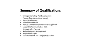 Summary of Qualifications
• Strategic Marketing Plan Development
• Product Development and Launch
• Brand Development
• Demand Generation
• Product Differentiation and Line Management
• Leadership/Communication skills
• Strategic Sales Planning
• National Account Management
• Negotiations Expert
• Market Research and Competitive Analysis
 