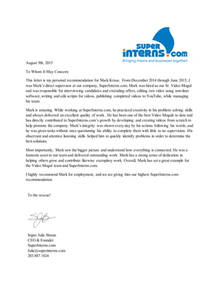 August 9th, 2015
To Whom It May Concern:
This letter is my personal recommendation for Mark Kraus. From December 2014 through June 2015, I
was Mark’s direct supervisor at our company, SuperInterns.com. Mark was hired as our Sr. Video Mogul
and was responsible for interviewing candidates and extending offers, editing raw video using non-liner
software,writing and edit scripts for videos, publishing completed videos to YouTube, while managing
his team.
Mark is amazing. While working at SuperInterns.com, he practiced creativity in his problem solving skills
and always delivered an excellent quality of work. He has been one of the best Video Moguls to date and
has directly contributed to SuperInterns.com’s growth by developing and creating videos from scratch to
help promote the company. Mark’s integrity was shown every day by his actions following his words, and
he was given tasks without once questioning his ability to complete them with little to no supervision. His
observant and attentive listening skills helped him to quickly identify problems in order to determine the
best solutions.
Most importantly, Mark saw the bigger picture and understood how everything is connected. He was a
fantastic asset to our team and delivered outstanding work. Mark has a strong sense of dedication in
helping others grow and contribute likewise exemplary work. Overall, Mark has set a great example for
the Video Mogul team and SuperInterns.com.
I highly recommend Mark for employment, and we are giving him our highest SuperInterns.com
recommendation.
To the rescue!
Super Julie Braun
CEO & Founder
SuperInterns.com
Julie@superinterns.com
203.887.1824
 
