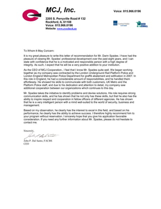 To Whom It May Concern:
It is my great pleasure to write this letter of recommendation for Mr. Darin Spades. I have had the
pleasure of viewing Mr. Spades’ professional development over the past eight years, and I can
state with confidence that he is a motivated and responsible person with a high degree of
integrity. As such, I expect that he will be a very positive addition to your institution.
As the CEO of MCJ Cooperation., I feel that I know Mr. Spades quite well. We began working
together as my company was contracted by the London Underground Rail Platform Police and
London England Metropolitan Police Department for graffiti abatement and edification in 2007. In
this role in England, he had a considerable amount of responsibilities, and he handled them
effortlessly. He showed his skills to communicate with both customers, UK Metro and the
Platform Police staff, and due to his dedication and attention to detail, my company saw
additional cooperation between our organizations which continues to this day.
Mr. Spades takes the initiative to identify problems and devise solutions. His role requires strong
communication skills, and he has shown that he not only has these skills, but that he also has the
ability to inspire respect and cooperation in fellow officers of different agencies. He has shown
that he is a very intelligent person with a mind well-suited to the world of security, business and
management.
Based on my observation, he clearly has the interest to excel in this field, and based on his
performance, he clearly has the ability to achieve success. I therefore highly recommend him to
your program without reservation. I sincerely hope that you give his application favorable
consideration. If you need any further information about Mr. Spades, please do not hesitate to
contact me.
Sincerely,
John P. Dal Santo, FACBS
CEO
MCJ, Inc. Voice: 815.966.0196
2205 S. Perryville Road # 132
Rockford, IL 61108
Voice: 815.966.0196
Website: www.eyecheck.us
 