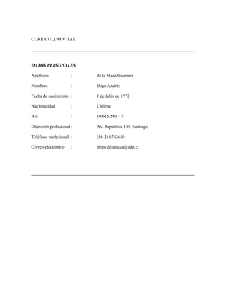 CURRÍCULUM VITAE
DATOS PERSONALES
Apellidos : de la Maza Gazmuri
Nombres : Iñigo Andrés
Fecha de nacimiento : 1 de Julio de 1972
Nacionalidad : Chilena
Rut : 10.616.580 – 7
Dirección profesional : Av. República 105. Santiago
Teléfono profesional : (56-2) 6762640
Correo electrónico : inigo.delamaza@udp.cl
 