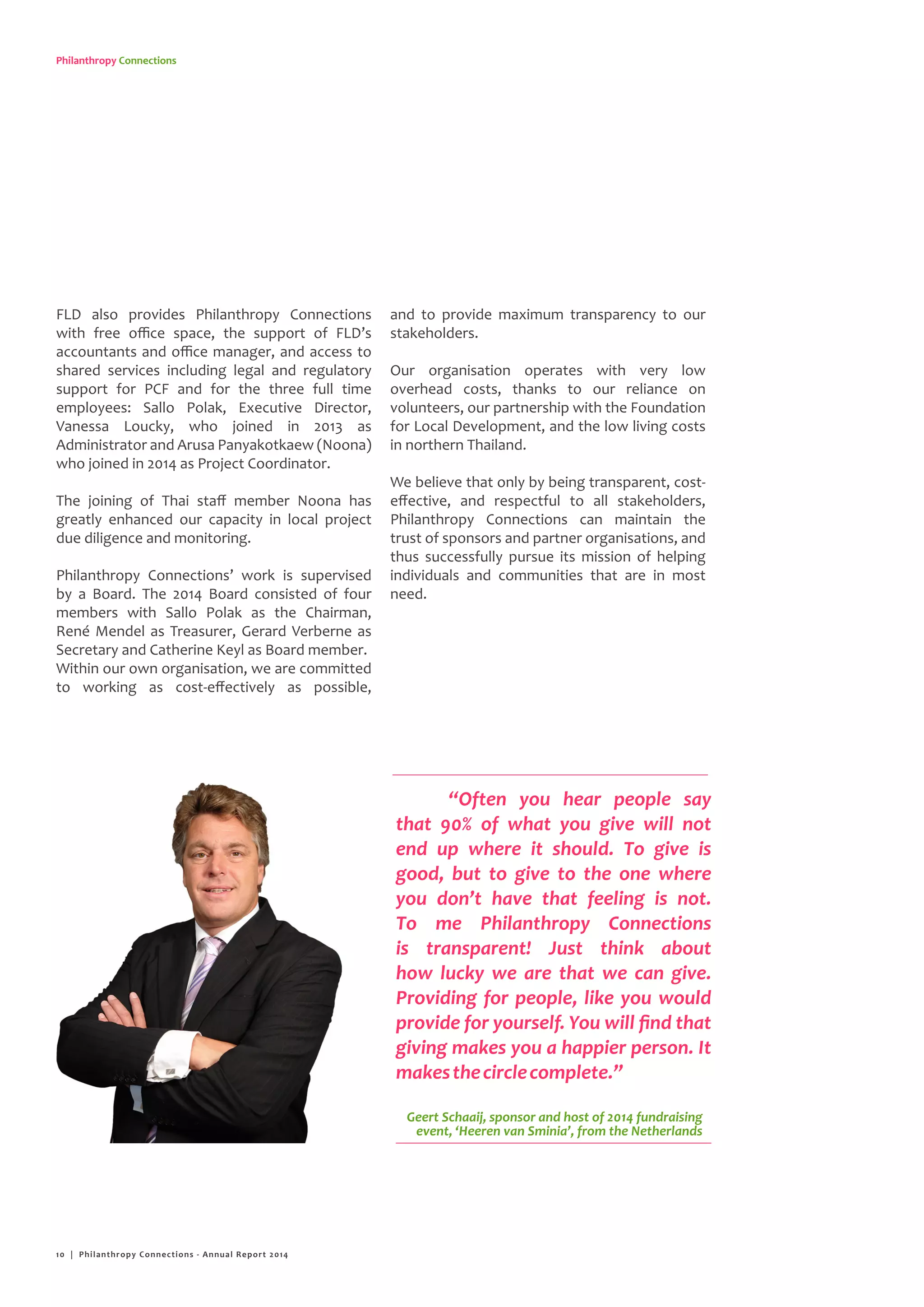 Philanthropy Connections
FLD also provides Philanthropy Connections
with free office space, the support of FLD’s
accountants and office manager, and access to
shared services including legal and regulatory
support for PCF and for the three full time
employees: Sallo Polak, Executive Director,
Vanessa Loucky, who joined in 2013 as
Administrator and Arusa Panyakotkaew (Noona)
who joined in 2014 as Project Coordinator.
The joining of Thai staff member Noona has
greatly enhanced our capacity in local project
due diligence and monitoring.
Philanthropy Connections’ work is supervised
by a Board. The 2014 Board consisted of four
members with Sallo Polak as the Chairman,
René Mendel as Treasurer, Gerard Verberne as
Secretary and Catherine Keyl as Board member.
Within our own organisation, we are committed
to working as cost-effectively as possible,
and to provide maximum transparency to our
stakeholders.
Our organisation operates with very low
overhead costs, thanks to our reliance on
volunteers, our partnership with the Foundation
for Local Development, and the low living costs
in northern Thailand.
We believe that only by being transparent, cost-
effective, and respectful to all stakeholders,
Philanthropy Connections can maintain the
trust of sponsors and partner organisations, and
thus successfully pursue its mission of helping
individuals and communities that are in most
need.
“Often you hear people say
that 90% of what you give will not
end up where it should. To give is
good, but to give to the one where
you don’t have that feeling is not.
To me Philanthropy Connections
is transparent! Just think about
how lucky we are that we can give.
Providing for people, like you would
provide for yourself. You will find that
giving makes you a happier person. It
makesthecirclecomplete.”
Geert Schaaij, sponsor and host of 2014 fundraising
event, ‘Heeren van Sminia’, from the Netherlands
10 | Philanthropy Connections - Annual Report 2014
 