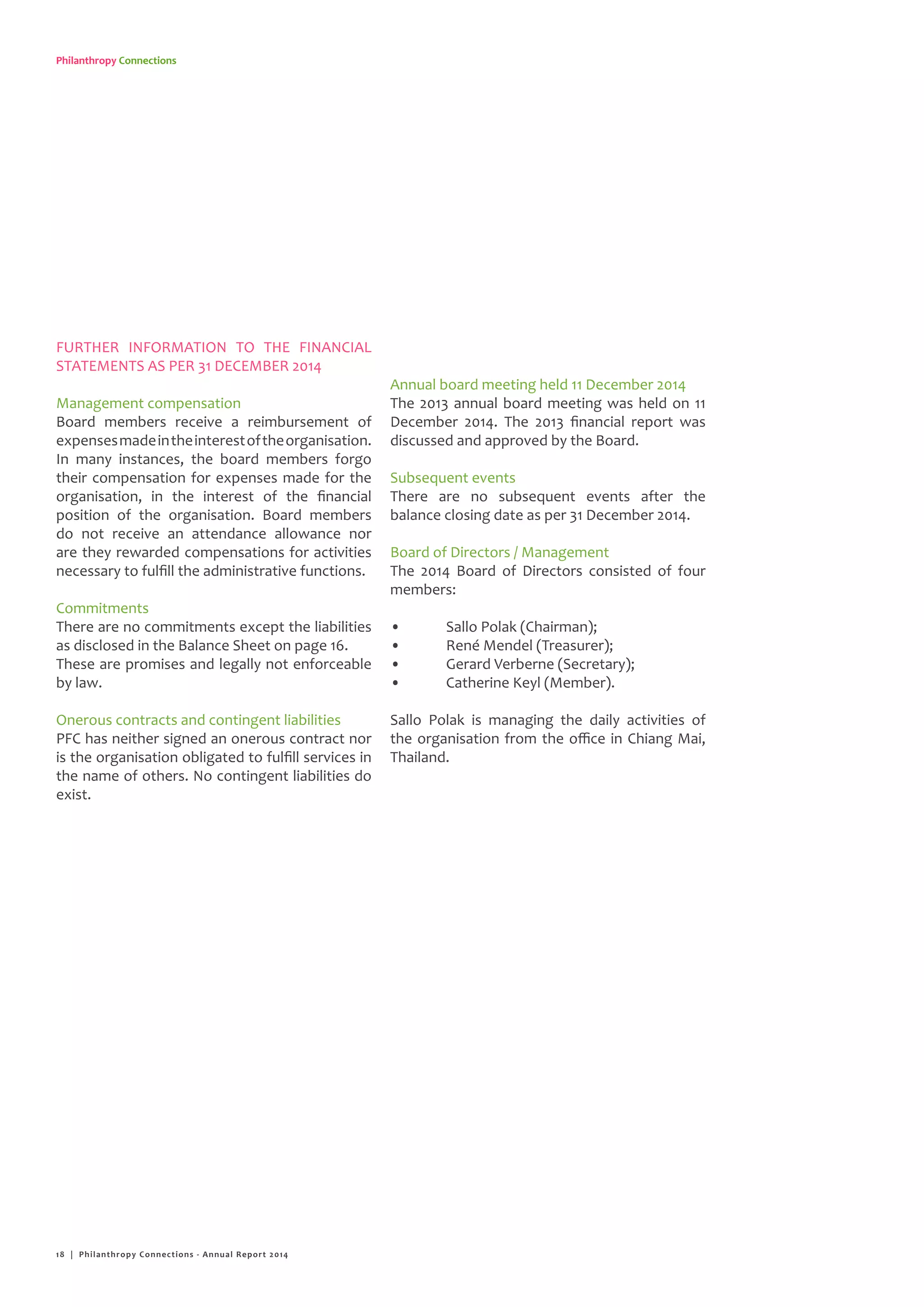 Philanthropy Connections
FURTHER INFORMATION TO THE FINANCIAL
STATEMENTS AS PER 31 DECEMBER 2014
Management compensation
Board members receive a reimbursement of
expensesmadeintheinterestoftheorganisation.
In many instances, the board members forgo
their compensation for expenses made for the
organisation, in the interest of the financial
position of the organisation. Board members
do not receive an attendance allowance nor
are they rewarded compensations for activities
necessary to fulfill the administrative functions.
Commitments
There are no commitments except the liabilities
as disclosed in the Balance Sheet on page 16.
These are promises and legally not enforceable
by law.
Onerous contracts and contingent liabilities
PFC has neither signed an onerous contract nor
is the organisation obligated to fulfill services in
the name of others. No contingent liabilities do
exist.
Annual board meeting held 11 December 2014
The 2013 annual board meeting was held on 11
December 2014. The 2013 financial report was
discussed and approved by the Board.
Subsequent events
There are no subsequent events after the
balance closing date as per 31 December 2014.
Board of Directors / Management
The 2014 Board of Directors consisted of four
members:
•	 Sallo Polak (Chairman);
•	 René Mendel (Treasurer);
•	 Gerard Verberne (Secretary);
•	 Catherine Keyl (Member).
Sallo Polak is managing the daily activities of
the organisation from the office in Chiang Mai,
Thailand.
18 | Philanthropy Connections - Annual Report 2014
 