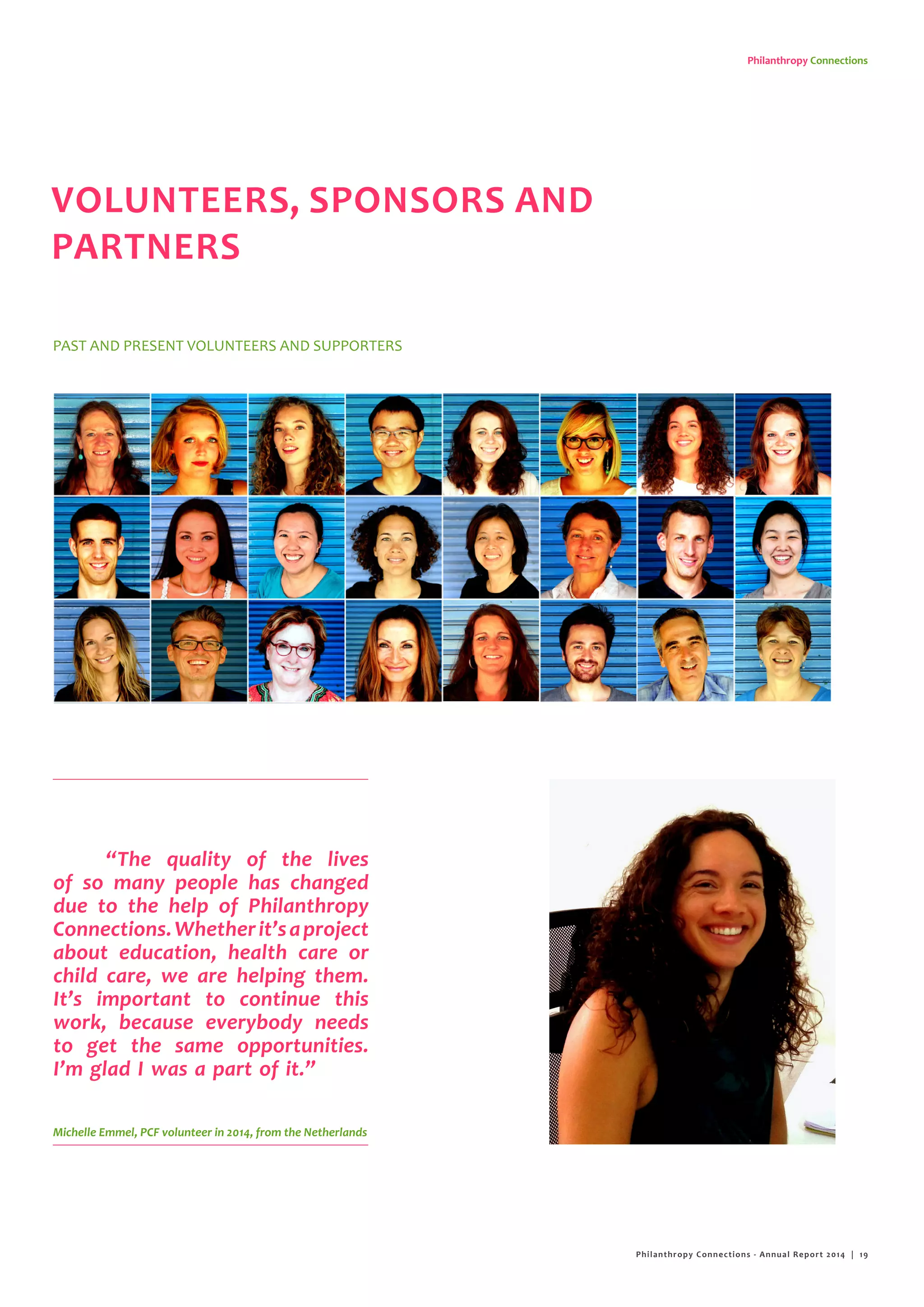 Philanthropy Connections
“The quality of the lives
of so many people has changed
due to the help of Philanthropy
Connections.Whetherit’saproject
about education, health care or
child care, we are helping them.
It’s important to continue this
work, because everybody needs
to get the same opportunities.
I’m glad I was a part of it.”
Michelle Emmel, PCF volunteer in 2014, from the Netherlands
VOLUNTEERS, SPONSORS AND
PARTNERS
PAST AND PRESENT VOLUNTEERS AND SUPPORTERS
Philanthropy Connections - Annual Report 2014 | 19
 