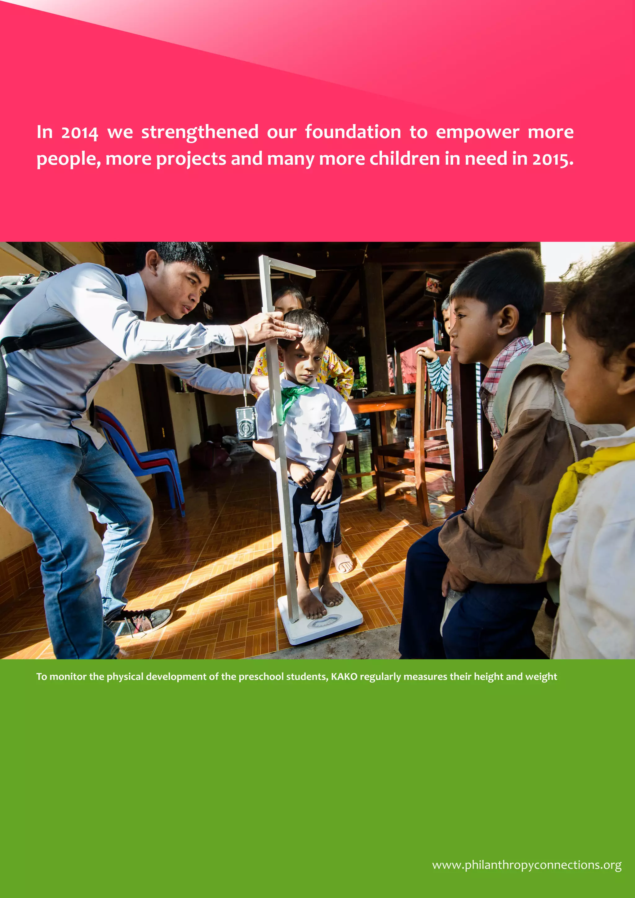 www.philanthropyconnections.org
To monitor the physical development of the preschool students, KAKO regularly measures their height and weight
In 2014 we strengthened our foundation to empower more
people, more projects and many more children in need in 2015.
 