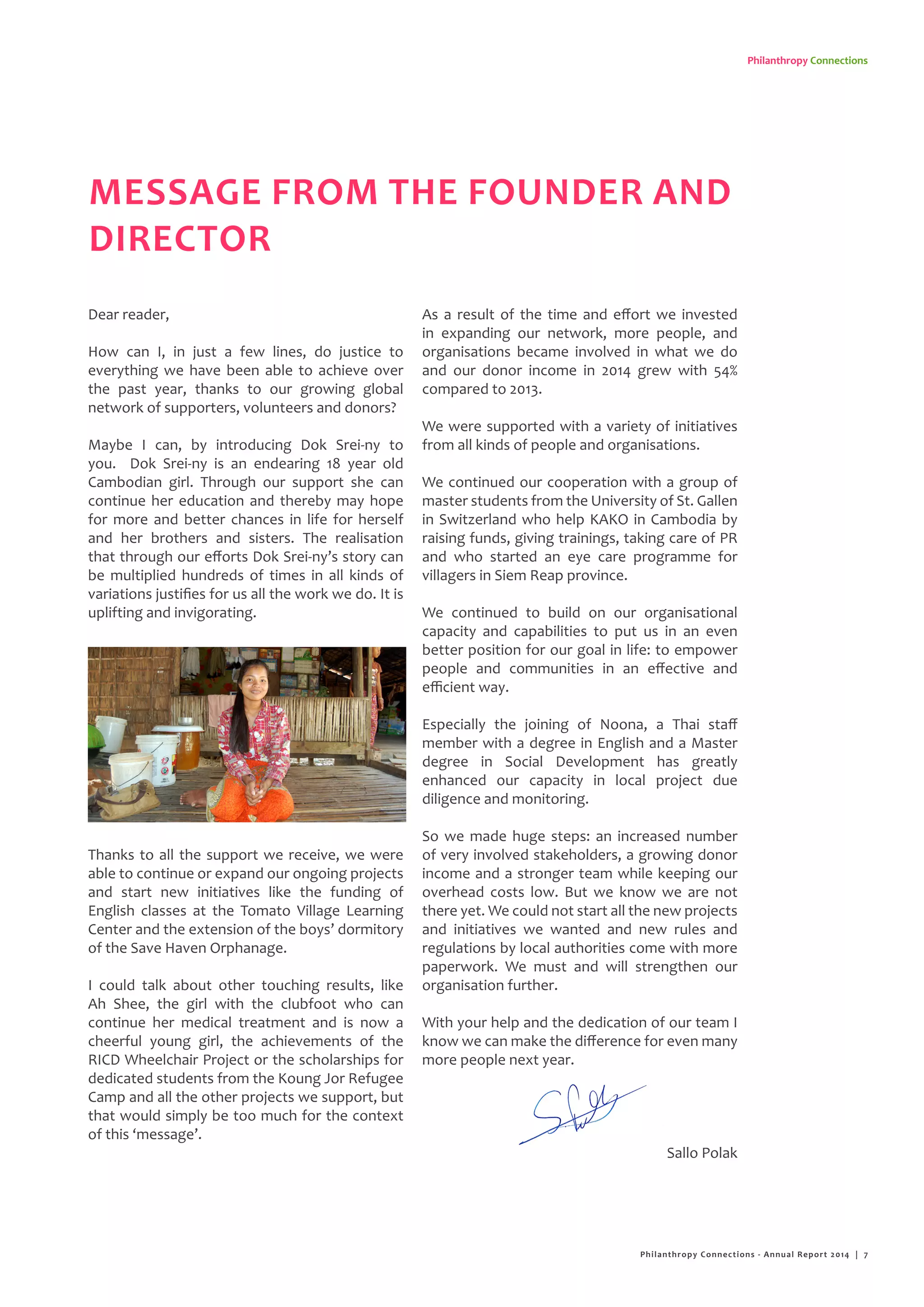 Philanthropy Connections
MESSAGE FROM THE FOUNDER AND
DIRECTOR
Dear reader,
How can I, in just a few lines, do justice to
everything we have been able to achieve over
the past year, thanks to our growing global
network of supporters, volunteers and donors?
Maybe I can, by introducing Dok Srei-ny to
you. Dok Srei-ny is an endearing 18 year old
Cambodian girl. Through our support she can
continue her education and thereby may hope
for more and better chances in life for herself
and her brothers and sisters. The realisation
that through our efforts Dok Srei-ny’s story can
be multiplied hundreds of times in all kinds of
variations justifies for us all the work we do. It is
uplifting and invigorating.
Thanks to all the support we receive, we were
able to continue or expand our ongoing projects
and start new initiatives like the funding of
English classes at the Tomato Village Learning
Center and the extension of the boys’ dormitory
of the Save Haven Orphanage.
I could talk about other touching results, like
Ah Shee, the girl with the clubfoot who can
continue her medical treatment and is now a
cheerful young girl, the achievements of the
RICD Wheelchair Project or the scholarships for
dedicated students from the Koung Jor Refugee
Camp and all the other projects we support, but
that would simply be too much for the context
of this ‘message’.
As a result of the time and effort we invested
in expanding our network, more people, and
organisations became involved in what we do
and our donor income in 2014 grew with 54%
compared to 2013.
We were supported with a variety of initiatives
from all kinds of people and organisations.
We continued our cooperation with a group of
master students from the University of St. Gallen
in Switzerland who help KAKO in Cambodia by
raising funds, giving trainings, taking care of PR
and who started an eye care programme for
villagers in Siem Reap province.
We continued to build on our organisational
capacity and capabilities to put us in an even
better position for our goal in life: to empower
people and communities in an effective and
efficient way.
Especially the joining of Noona, a Thai staff
member with a degree in English and a Master
degree in Social Development has greatly
enhanced our capacity in local project due
diligence and monitoring.
So we made huge steps: an increased number
of very involved stakeholders, a growing donor
income and a stronger team while keeping our
overhead costs low. But we know we are not
there yet. We could not start all the new projects
and initiatives we wanted and new rules and
regulations by local authorities come with more
paperwork. We must and will strengthen our
organisation further.
With your help and the dedication of our team I
know we can make the difference for even many
more people next year.
Sallo Polak
Philanthropy Connections - Annual Report 2014 | 7
 