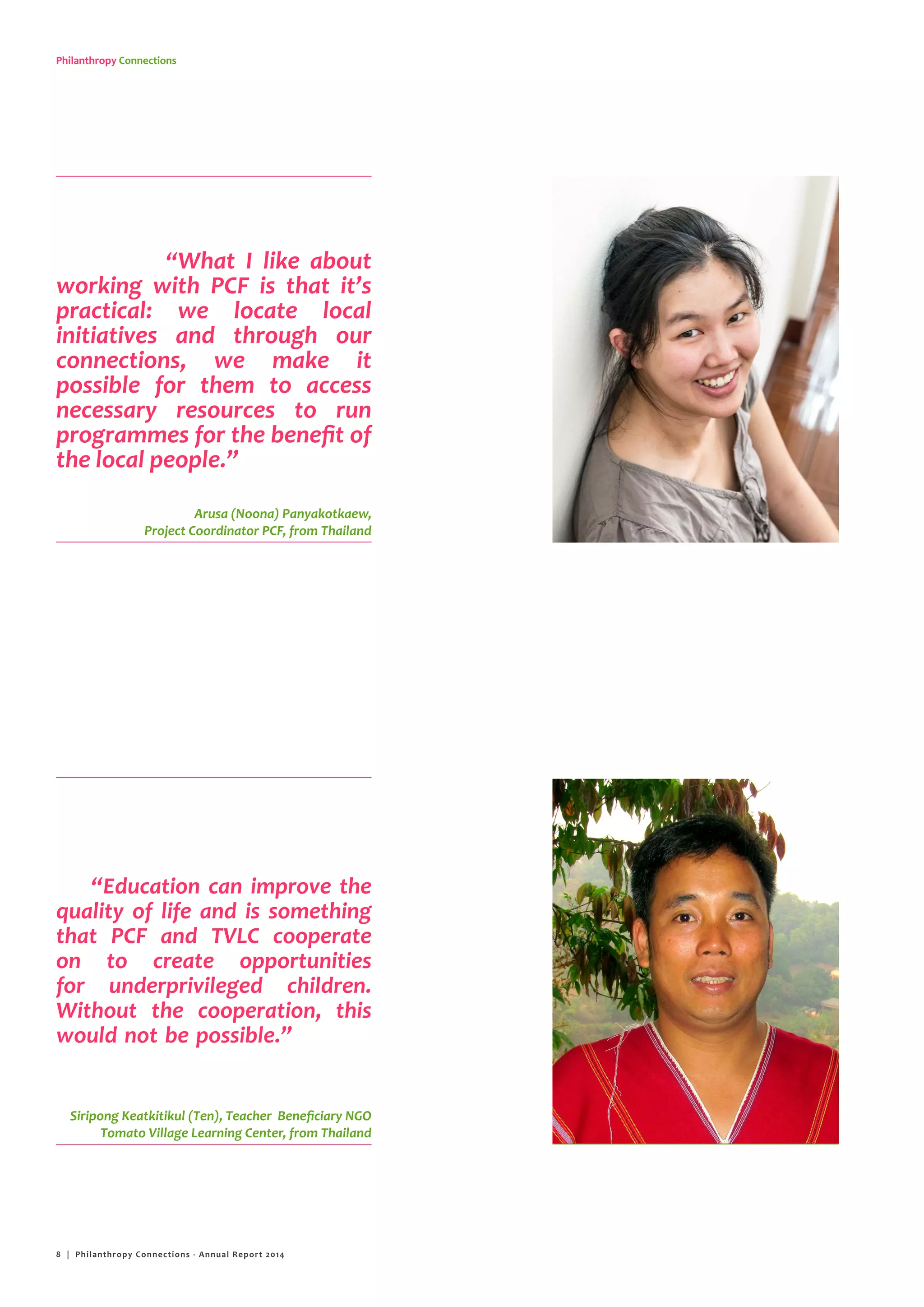 Philanthropy Connections
“What I like about
working with PCF is that it’s
practical: we locate local
initiatives and through our
connections, we make it
possible for them to access
necessary resources to run
programmes for the benefit of
the local people.”
“Education can improve the
quality of life and is something
that PCF and TVLC cooperate
on to create opportunities
for underprivileged children.
Without the cooperation, this
would not be possible.”
Arusa (Noona) Panyakotkaew,
Project Coordinator PCF, from Thailand
Bumpen Sawaengdee (Ajan), Project Leader
Beneficiary NGO KAKO, from Cambodia
Siripong Keatkitikul (Ten), Teacher Beneficiary NGO
Tomato Village Learning Center, from Thailand
8 | Philanthropy Connections - Annual Report 2014
 