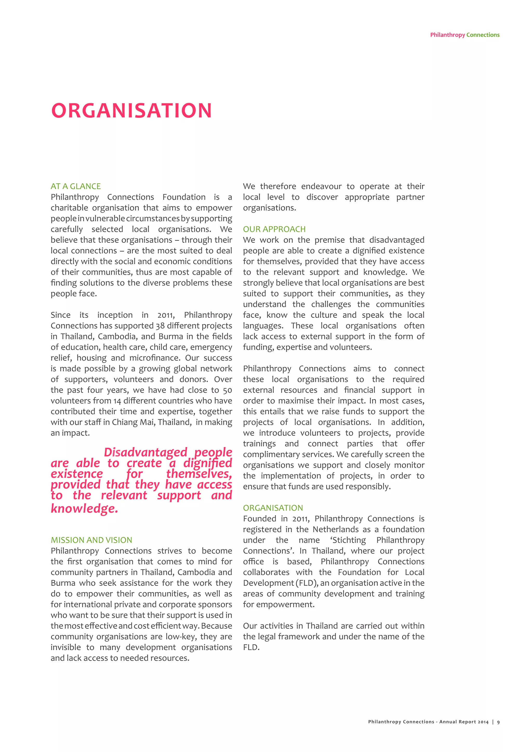 Philanthropy Connections
ORGANISATION
AT A GLANCE
Philanthropy Connections Foundation is a
charitable organisation that aims to empower
peopleinvulnerablecircumstancesbysupporting
carefully selected local organisations. We
believe that these organisations – through their
local connections – are the most suited to deal
directly with the social and economic conditions
of their communities, thus are most capable of
finding solutions to the diverse problems these
people face.
Since its inception in 2011, Philanthropy
Connections has supported 38 different projects
in Thailand, Cambodia, and Burma in the fields
of education, health care, child care, emergency
relief, housing and microfinance. Our success
is made possible by a growing global network
of supporters, volunteers and donors. Over
the past four years, we have had close to 50
volunteers from 14 different countries who have
contributed their time and expertise, together
with our staff in Chiang Mai, Thailand, in making
an impact.
MISSION AND VISION
Philanthropy Connections strives to become
the first organisation that comes to mind for
community partners in Thailand, Cambodia and
Burma who seek assistance for the work they
do to empower their communities, as well as
for international private and corporate sponsors
who want to be sure that their support is used in
themosteffectiveandcostefficientway.Because
community organisations are low-key, they are
invisible to many development organisations
and lack access to needed resources.
We therefore endeavour to operate at their
local level to discover appropriate partner
organisations.
OUR APPROACH
We work on the premise that disadvantaged
people are able to create a dignified existence
for themselves, provided that they have access
to the relevant support and knowledge. We
strongly believe that local organisations are best
suited to support their communities, as they
understand the challenges the communities
face, know the culture and speak the local
languages. These local organisations often
lack access to external support in the form of
funding, expertise and volunteers.
Philanthropy Connections aims to connect
these local organisations to the required
external resources and financial support in
order to maximise their impact. In most cases,
this entails that we raise funds to support the
projects of local organisations. In addition,
we introduce volunteers to projects, provide
trainings and connect parties that offer
complimentary services. We carefully screen the
organisations we support and closely monitor
the implementation of projects, in order to
ensure that funds are used responsibly.
ORGANISATION
Founded in 2011, Philanthropy Connections is
registered in the Netherlands as a foundation
under the name ‘Stichting Philanthropy
Connections’. In Thailand, where our project
office is based, Philanthropy Connections
collaborates with the Foundation for Local
Development (FLD), an organisation active in the
areas of community development and training
for empowerment.
Our activities in Thailand are carried out within
the legal framework and under the name of the
FLD.
Disadvantaged people
are able to create a dignified
existence for themselves,
provided that they have access
to the relevant support and
knowledge.
Philanthropy Connections - Annual Report 2014 | 9
 