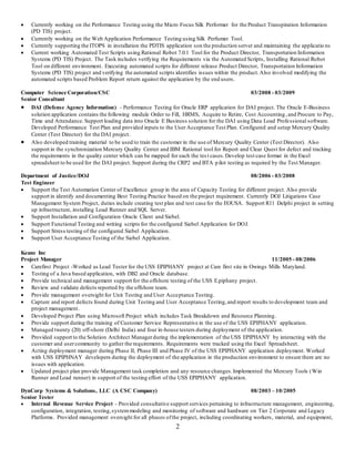 2
 Currently working on the Performance Testing using the Micro Focus Silk Performer for the Product Transpiration Information
(PD TIS) project.
 Currently working on the Web Application Performance Testing using Silk Perfumer Tool.
 Currently supporting the ITOPS in installation the PDTIS application son the production server and maintaining the applicatio ns
 Current working Automated Test Scripts using Rational Robot 7.0.1 Tool for the Product Director, Transportation Information
Systems (PD TIS) Project. The Task includes verifying the Requirements via the Automated Scripts, Installing Rational Robot
Tool on different environment. Executing automated scripts for different release Product Director, Transportation Information
Systems (PD TIS) project and verifying the automated scripts identifies issues within the product.Also involved modifying the
automated scripts based Problem Report return against the application by the end users.
Computer Science Corporation/CSC 03/2008 - 03/2009
Senior Consultant
 DAI (Defense Agency Information) - Performance Testing for Oracle ERP application for DAI project. The Oracle E-Business
solution application contains the following module Order to Fill, HRMS, Acquire to Retire, Cost Accounting ,and Procure to Pay,
Time and Attendance. Support loading data into Oracle E Business solution for the DAI using Data Load Professional software.
Developed Performance Test Plan and provided inputs to the User Acceptance Test Plan. Configured and setup Mercury Quality
Center (Test Director) for the DAI project.
 Also developed training material to be used to train the customer in the use of Mercury Quality Center (Test Director). Also
support in the synchronization Mercury Quality Center and IBM Rational tool for Report and Clear Quest for defect and tracking
the requirements in the quality center which can be mapped for each the tes t cases.Develop test case format in the Excel
spreadsheet to be used for the DAI project. Support during the CRP2 and BTA pilot testing as required by the Test Manager.
Department of Justice/DOJ 08/2006 - 03/2008
Test Engineer
 Support the Test Automation Center of Excellence group in the area of Capacity Testing for different project. Also provide
support in identify and documenting Best Testing Practice based on the project requirement. Currently DOJ Litigations Case
Management System Project, duties include creating test plan and test case for the EOUSA. Support R11 Delphi project in setting
up infrastructure, installing Load Runner and SQL Server.
 Support Installation and Configuration Oracle Client and Siebel.
 Support Functional Testing and writing scripts for the configured Siebel Application for DOJ.
 Support Stress testing of the configured Siebel Application.
 Support User Acceptance Testing of the Siebel Application.
Keane Inc
Project Manager 11/2005 - 08/2006
 Carefirst Project -Worked as Lead Tester for the USS EPIPHANY project at Care first site in Owings Mills Maryland.
 Testing of a Java based application, with DB2 and Oracle database.
 Provide technical and management support for the offshore testing of the USS E.piphany project.
 Review and validate defects reported by the offshore team.
 Provide management oversight for Unit Testing and User Acceptance Testing.
 Capture and report defects found during Unit Testing and User Acceptance Testing,and report results to development team and
project management.
 Developed Project Plan using Microsoft Project which includes Task Breakdown and Resource Planning.
 Provide support during the training of Customer Service Representative in the use of the USS EPIPHANY application.
 Managed twenty (20) off-shore (Delhi India) and four in-house testers during deployment of the application.
 Provided support to the Solution Architect Managerduring the implementation of the USS EPIPHANY by interacting with the
customer and usercommunity to gather the requirements. Requirements were tracked using the Excel Spreadsheet.
 Acting deployment manager during Phase II, Phase III and Phase IV of the USS EPIPHANY application deployment. Worked
with USS EPIPHNAY developers during the deployment of the application in the production environment to ensure there are no
issues with application.
 Updated project plan provide Management task completion and any resource changes.Implemented the Mercury Tools (Win
Runner and Load runner) in support of the testing effort of the USS EPIPHANY application.
DynCorp Systems & Solutions, LLC (A CSC Company) 08/2003 – 10/2005
Senior Tester
 Internal Revenue Service Project - Provided consultative support services pertaining to infrastructure management, engineering,
configuration, integration, testing,systemmodeling and monitoring of software and hardware on Tier 2 Corporate and Legacy
Platforms. Provided management oversight for all phases ofthe project, including coordinating workers, material, and equipment,
 
