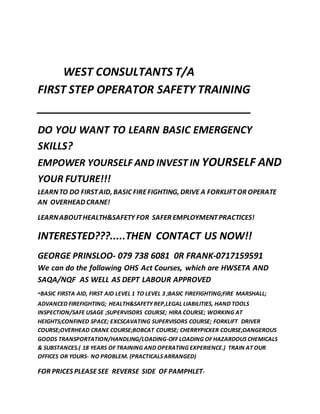 WEST CONSULTANTS T/A
FIRST STEP OPERATOR SAFETY TRAINING
__________________________________
DO YOU WANT TO LEARN BASIC EMERGENCY
SKILLS?
EMPOWER YOURSELF AND INVEST IN YOURSELF AND
YOUR FUTURE!!!
LEARNTO DO FIRSTAID, BASIC FIREFIGHTING, DRIVE A FORKLIFTOR OPERATE
AN OVERHEAD CRANE!
LEARNABOUTHEALTH&SAFETY FOR SAFER EMPLOYMENTPRACTICES!
INTERESTED???.....THEN CONTACT US NOW!!
GEORGE PRINSLOO- 079 738 6081 0R FRANK-0717159591
We can do the following OHS Act Courses, which are HWSETA AND
SAQA/NQF AS WELL AS DEPT LABOUR APPROVED
-BASIC FIRSTA AID, FIRST AID LEVEL 1 TO LEVEL 3 ;BASIC FIREFIGHTING;FIRE MARSHALL;
ADVANCED FIREFIGHTING; HEALTH&SAFETY REP,LEGAL LIABILITIES, HAND TOOLS
INSPECTION/SAFE USAGE ;SUPERVISORS COURSE; HIRA COURSE; WORKING AT
HEIGHTS;CONFINED SPACE; EXCSCAVATING SUPERVISORS COURSE; FORKLIFT DRIVER
COURSE;OVERHEAD CRANE COURSE;BOBCAT COURSE; CHERRYPICKER COURSE;DANGEROUS
GOODS TRANSPORTATION/HANDLING/LOADING-OFF LOADING OF HAZARDOUS CHEMICALS
& SUBSTANCES.( 18 YEARS OF TRAINING AND OPERATING EXPERIENCE.) TRAIN AT OUR
OFFICES OR YOURS- NO PROBLEM. (PRACTICALS ARRANGED)
FOR PRICES PLEASESEE REVERSE SIDE OF PAMPHLET-
 