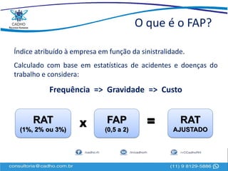 O que é o FAP?
Índice atribuído à empresa em função da sinistralidade.
Calculado com base em estatísticas de acidentes e doenças do
trabalho e considera:
Frequência => Gravidade => Custo
RAT
(1%, 2% ou 3%)
FAP
(0,5 a 2)
X = RAT
AJUSTADO
 