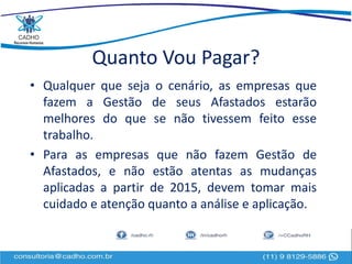 Quanto Vou Pagar?
• Qualquer que seja o cenário, as empresas que
fazem a Gestão de seus Afastados estarão
melhores do que se não tivessem feito esse
trabalho.
• Para as empresas que não fazem Gestão de
Afastados, e não estão atentas as mudanças
aplicadas a partir de 2015, devem tomar mais
cuidado e atenção quanto a análise e aplicação.
 