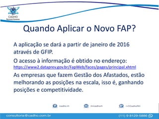 Quando Aplicar o Novo FAP?
A aplicação se dará a partir de janeiro de 2016
através de GFIP.
O acesso à informação é obtido no endereço:
https://www2.dataprev.gov.br/FapWeb/faces/pages/principal.xhtml
As empresas que fazem Gestão dos Afastados, estão
melhorando as posições na escala, isso é, ganhando
posições e competitividade.
 