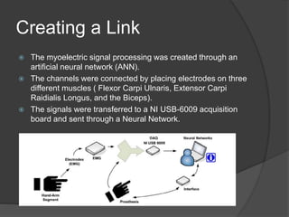Creating a Link
 The myoelectric signal processing was created through an
artificial neural network (ANN).
 The channels were connected by placing electrodes on three
different muscles ( Flexor Carpi Ulnaris, Extensor Carpi
Raidialis Longus, and the Biceps).
 The signals were transferred to a NI USB-6009 acquisition
board and sent through a Neural Network.
 